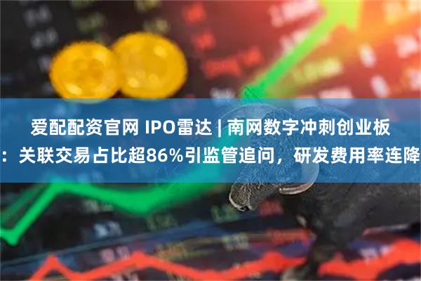 爱配配资官网 IPO雷达 | 南网数字冲刺创业板：关联交易占比超86%引监管追问，研发费用率连降