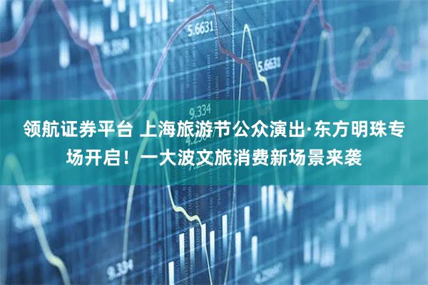 领航证券平台 上海旅游节公众演出·东方明珠专场开启！一大波文旅消费新场景来袭