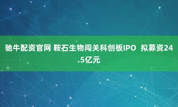 驰牛配资官网 鞍石生物闯关科创板IPO  拟募资24.5亿元