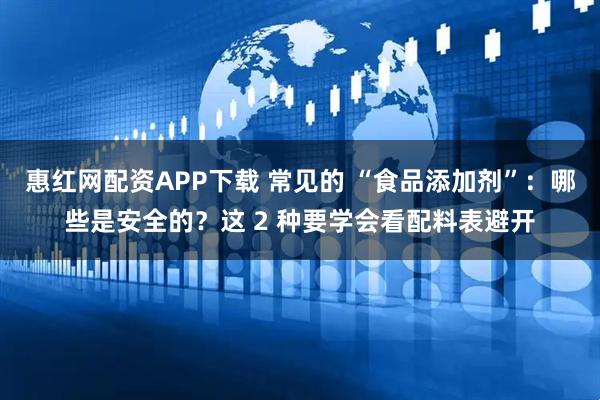 惠红网配资APP下载 常见的 “食品添加剂”：哪些是安全的？这 2 种要学会看配料表避开
