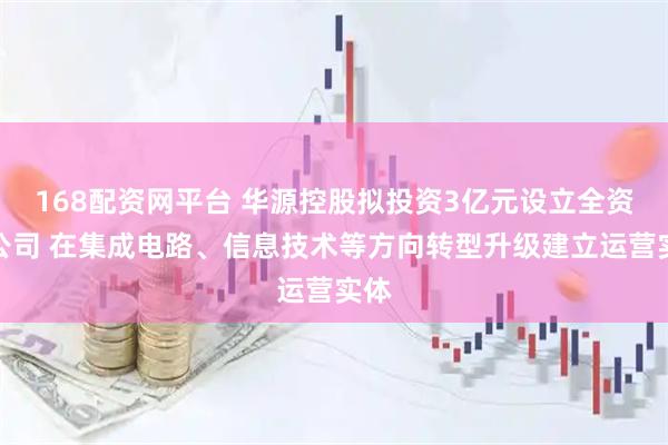 168配资网平台 华源控股拟投资3亿元设立全资子公司 在集成电路、信息技术等方向转型升级建立运营实体