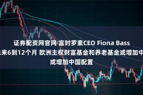 证券配资网官网 富时罗素CEO Fiona Bassett：未来6到12个月 欧洲主权财富基金和养老基金或增加中国配置