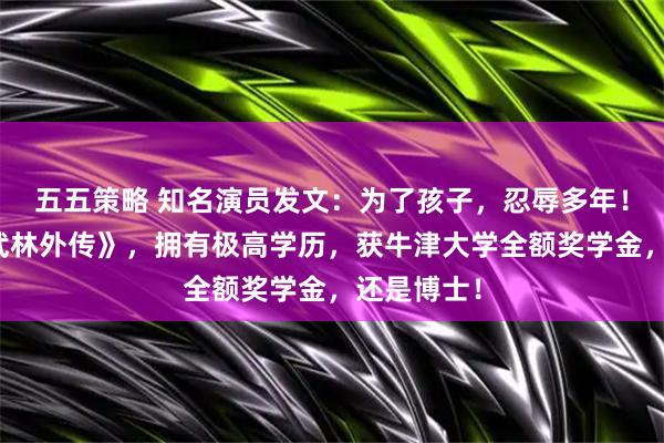 五五策略 知名演员发文:为了孩子,忍辱多年!曾出演《武林外传》,拥有极高学历,获牛津大学全额奖学金,还是博士!