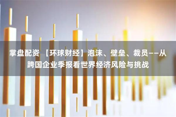 掌盘配资 【环球财经】泡沫、壁垒、裁员——从跨国企业季报看世界经济风险与挑战