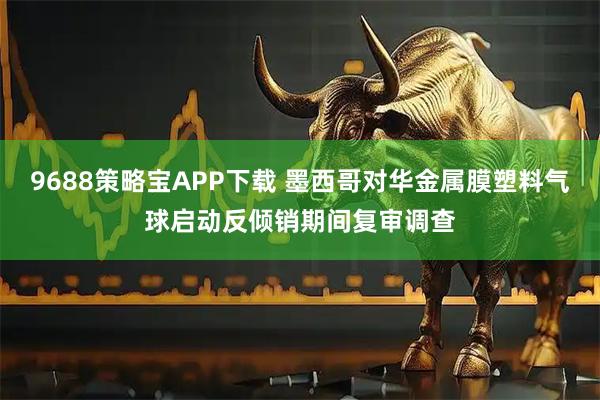9688策略宝APP下载 墨西哥对华金属膜塑料气球启动反倾销期间复审调查
