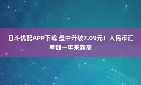 日斗优配APP下载 盘中升破7.09元！人民币汇率创一年来新高