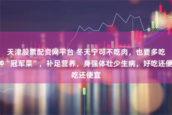 天津股票配资网平台 冬天宁可不吃肉，也要多吃4种“冠军菜”，补足营养，身强体壮少生病，好吃还便宜