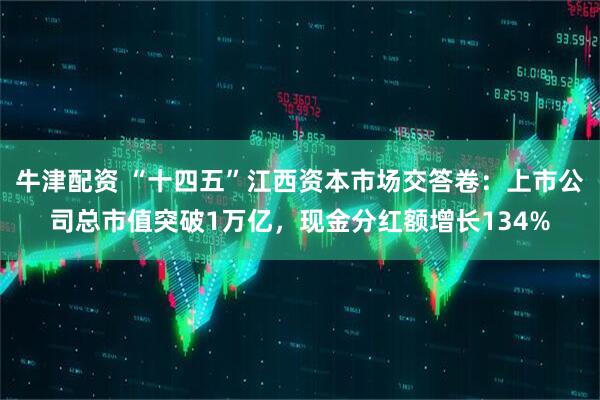 牛津配资 “十四五”江西资本市场交答卷:上市公司总市值突破1万亿,现金分红额增长134%