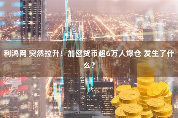 利鸿网 突然拉升！加密货币超6万人爆仓 发生了什么？
