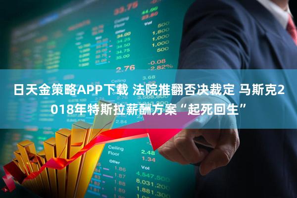 日天金策略APP下载 法院推翻否决裁定 马斯克2018年特斯拉薪酬方案“起死回生”