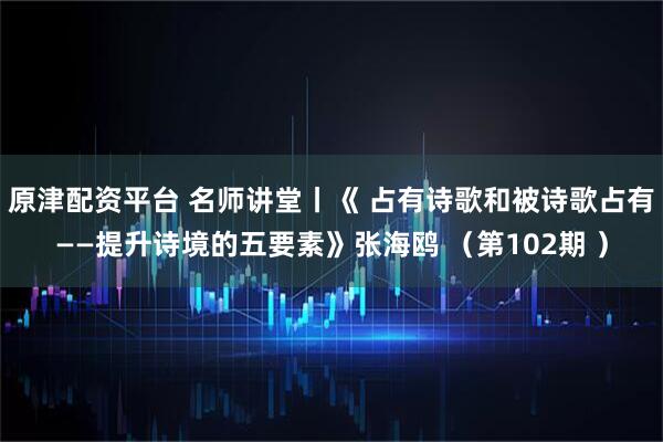 原津配资平台 名师讲堂丨《 占有诗歌和被诗歌占有——提升诗境的五要素》张海鸥 （第102期 ）
