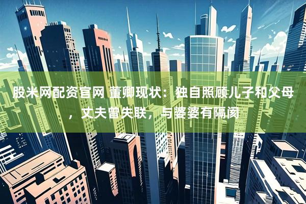 股米网配资官网 董卿现状：独自照顾儿子和父母，丈夫曾失联，与婆婆有隔阂