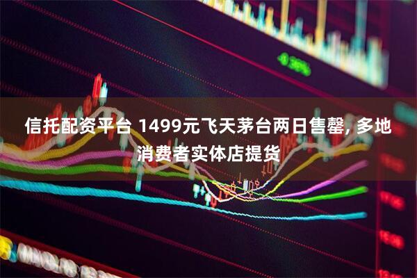 信托配资平台 1499元飞天茅台两日售罄, 多地消费者实体店提货