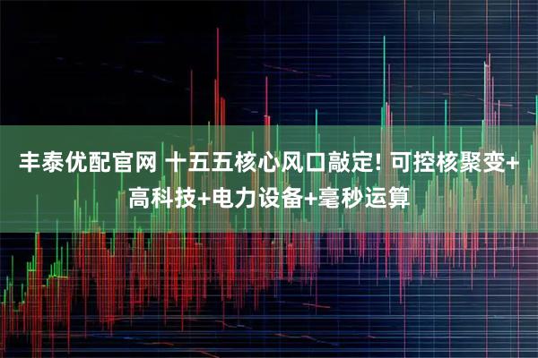丰泰优配官网 十五五核心风口敲定! 可控核聚变+高科技+电力设备+毫秒运算