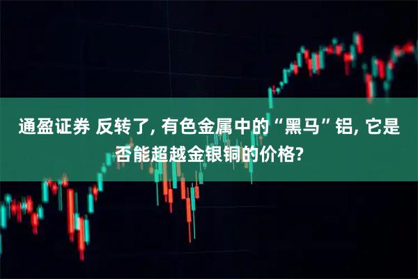 通盈证券 反转了, 有色金属中的“黑马”铝, 它是否能超越金银铜的价格?