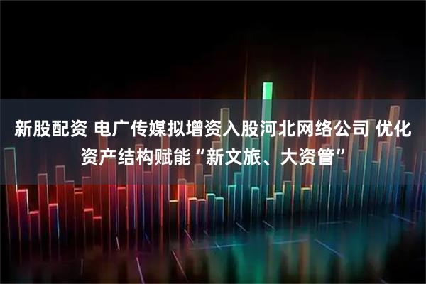 新股配资 电广传媒拟增资入股河北网络公司 优化资产结构赋能“新文旅、大资管”