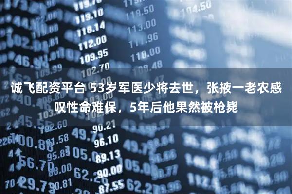 诚飞配资平台 53岁军医少将去世，张掖一老农感叹性命难保，5年后他果然被枪毙