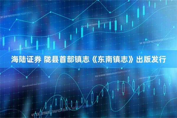 海陆证券 陇县首部镇志《东南镇志》出版发行
