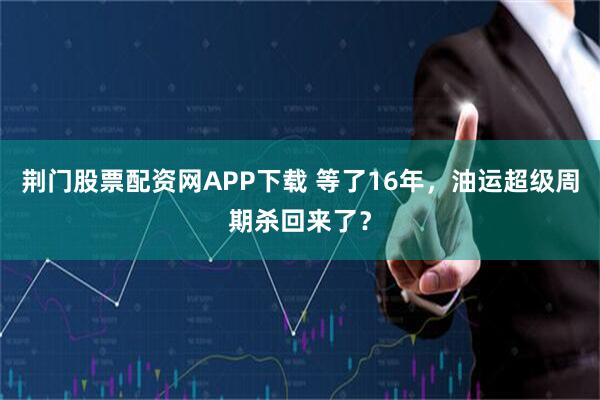荆门股票配资网APP下载 等了16年，油运超级周期杀回来了？