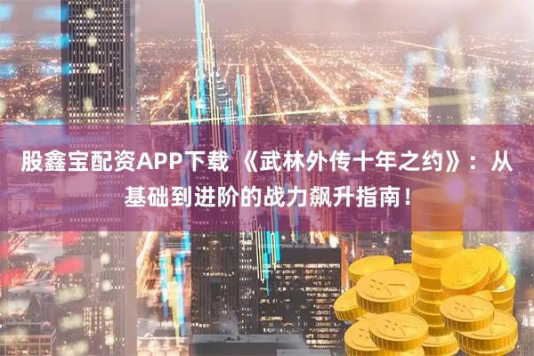 股鑫宝配资APP下载 《武林外传十年之约》：从基础到进阶的战力飙升指南！