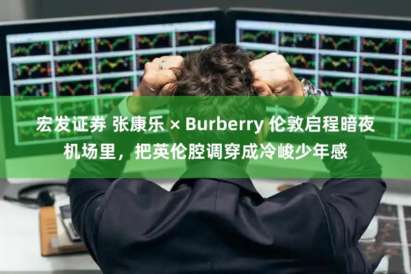 宏发证券 张康乐 × Burberry 伦敦启程暗夜机场里，把英伦腔调穿成冷峻少年感