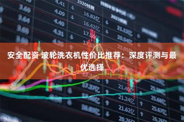 安全配资 波轮洗衣机性价比推荐：深度评测与最优选择