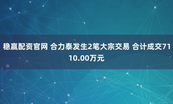 稳赢配资官网 合力泰发生2笔大宗交易 合计成交7110.00万元