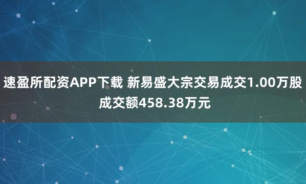 速盈所配资APP下载 新易盛大宗交易成交1.00万股 成交额458.38万元