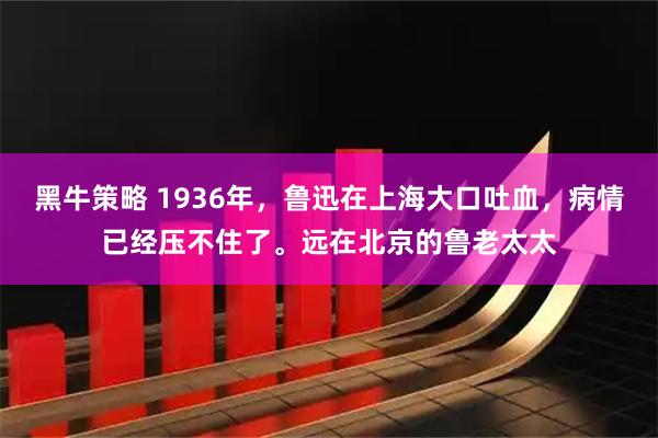 黑牛策略 1936年，鲁迅在上海大口吐血，病情已经压不住了。远在北京的鲁老太太