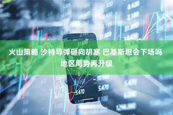 火山策略 沙特导弹砸向胡塞 巴基斯坦会下场吗 地区局势再升级