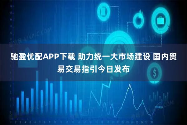 驰盈优配APP下载 助力统一大市场建设 国内贸易交易指引今日发布