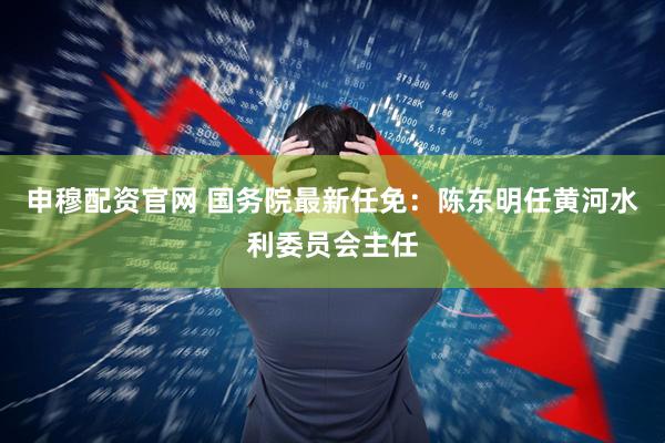 申穆配资官网 国务院最新任免：陈东明任黄河水利委员会主任