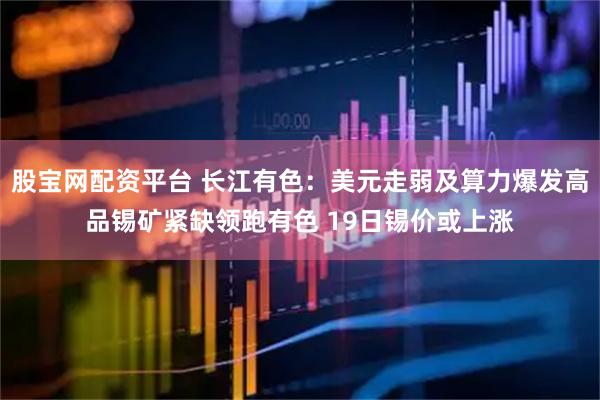 股宝网配资平台 长江有色：美元走弱及算力爆发高品锡矿紧缺领跑有色 19日锡价或上涨