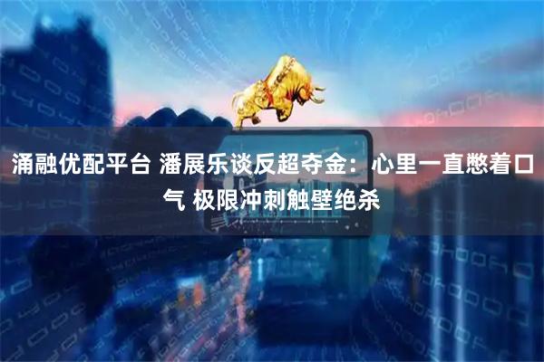 涌融优配平台 潘展乐谈反超夺金：心里一直憋着口气 极限冲刺触壁绝杀